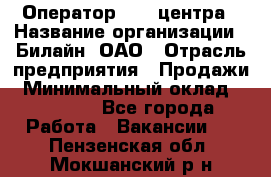 Оператор Call-центра › Название организации ­ Билайн, ОАО › Отрасль предприятия ­ Продажи › Минимальный оклад ­ 35 000 - Все города Работа » Вакансии   . Пензенская обл.,Мокшанский р-н